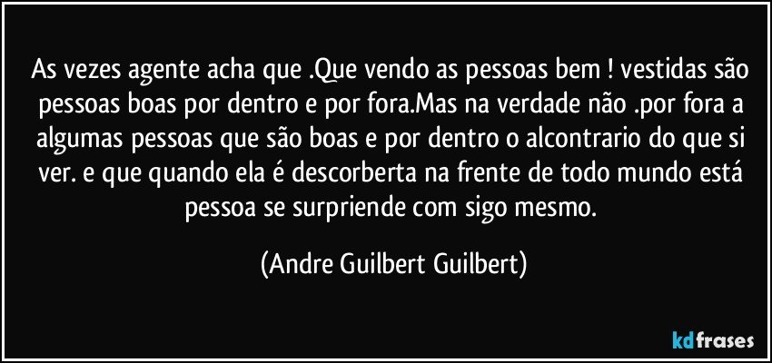 As vezes agente acha que .Que vendo as pessoas  bem ! vestidas são pessoas boas por dentro e por fora.Mas na verdade não .por fora  a algumas pessoas que são boas e por dentro o alcontrario do que si ver. e que quando ela é descorberta  na frente de todo mundo está pessoa se surpriende com sigo mesmo. (Andre Guilbert Guilbert)