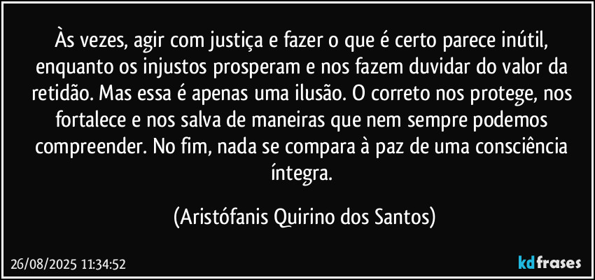 Às vezes, agir com justiça e fazer o que é certo parece inútil, enquanto os injustos prosperam e nos fazem duvidar do valor da retidão. Mas essa é apenas uma ilusão. O correto nos protege, nos fortalece e nos salva de maneiras que nem sempre podemos compreender. No fim, nada se compara à paz de uma consciência íntegra. (Aristófanis Quirino dos Santos)