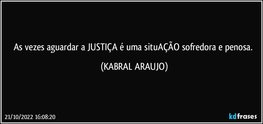 As vezes aguardar a JUSTIÇA é uma situAÇÃO sofredora e penosa. (KABRAL ARAUJO)