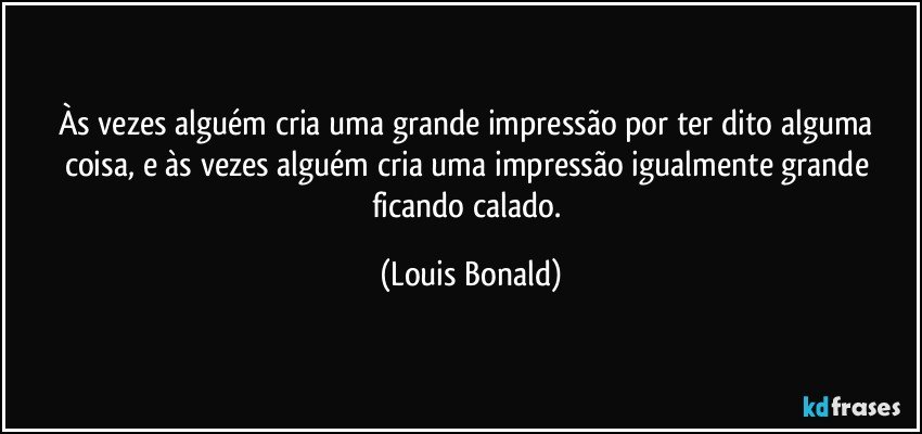 Às vezes alguém cria uma grande impressão por ter dito alguma coisa, e às vezes alguém cria uma impressão igualmente grande ficando calado. (Louis Bonald)