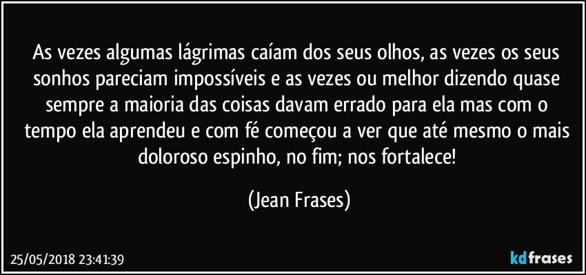 As vezes algumas lágrimas caíam dos seus olhos, as vezes os seus sonhos pareciam impossíveis e as vezes ou melhor dizendo quase sempre a maioria das coisas davam errado para ela mas com o tempo ela aprendeu e com fé começou a ver que até mesmo o mais doloroso espinho, no fim; nos fortalece! (Jean Frases)