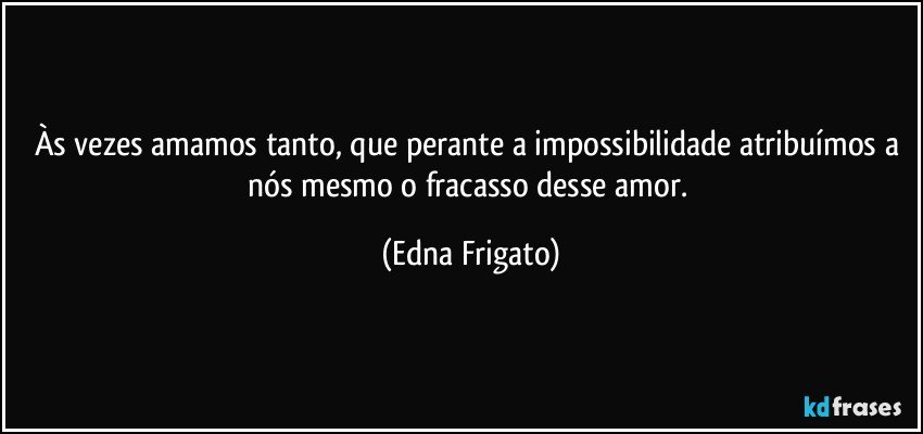 Às vezes amamos tanto, que perante a impossibilidade atribuímos a nós mesmo o fracasso desse amor. (Edna Frigato)