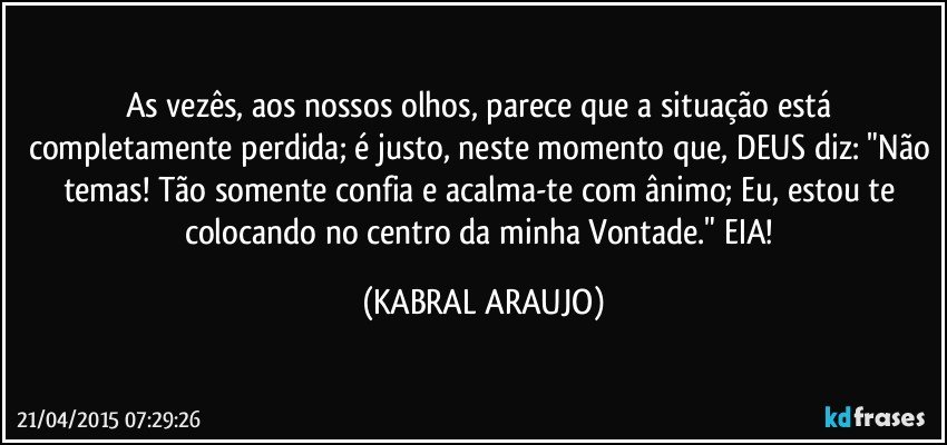 As vezês, aos nossos olhos, parece que a situação está completamente perdida; é justo, neste momento que, DEUS diz: "Não temas! Tão somente  confia e acalma-te com ânimo; Eu, estou te colocando no centro da minha Vontade." EIA! (KABRAL ARAUJO)