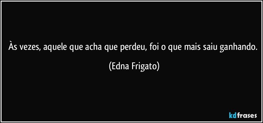 Às vezes, aquele que acha que perdeu, foi o que mais saiu ganhando. (Edna Frigato)