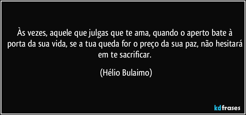 Às vezes, aquele que julgas que te ama, quando o aperto bate à porta da sua vida, se a tua queda for o preço da sua paz, não hesitará em te sacrificar. (Hélio Bulaimo)