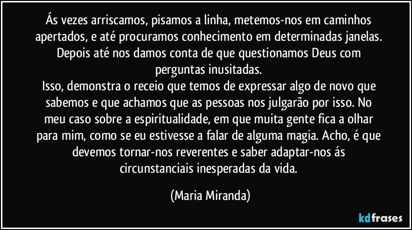 Ás vezes arriscamos, pisamos a linha, metemos-nos em caminhos apertados, e até procuramos conhecimento em determinadas janelas. Depois até nos damos conta de que questionamos Deus com perguntas inusitadas. 
Isso, demonstra o receio que temos de expressar algo de novo que sabemos e que achamos que as pessoas nos julgarão por isso. No meu caso sobre a espiritualidade, em que muita gente fica a olhar para mim, como se eu estivesse a falar de alguma magia. Acho, é que devemos tornar-nos reverentes e saber adaptar-nos ás circunstanciais inesperadas da vida. (Maria Miranda)