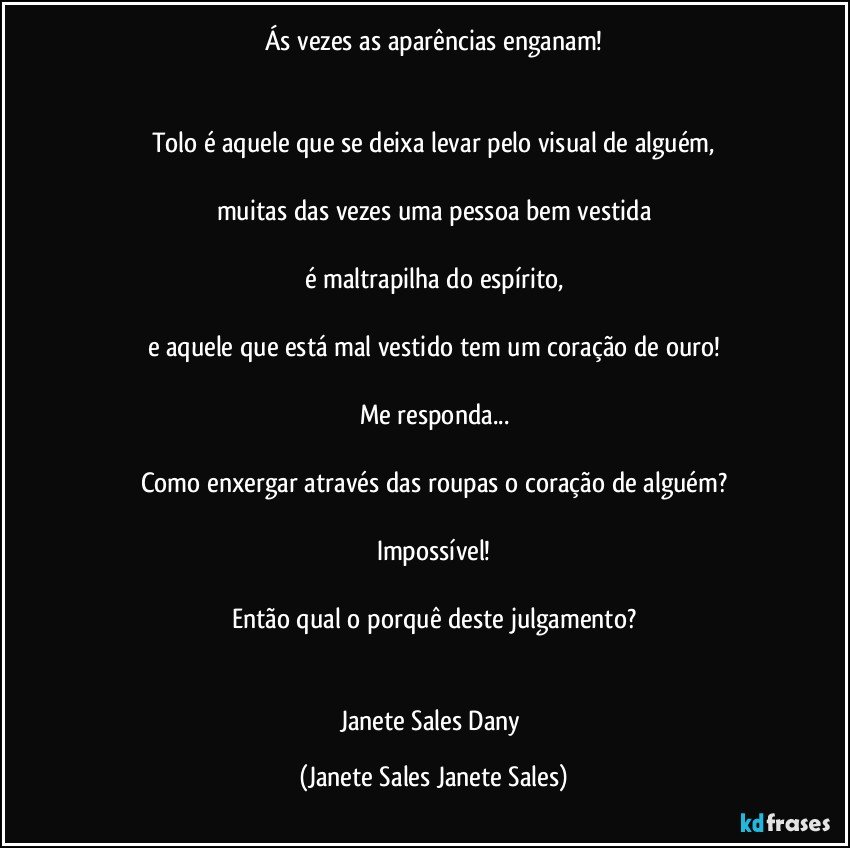 Ás vezes as aparências enganam!


Tolo é aquele que se deixa levar pelo visual de alguém,

muitas das vezes uma pessoa bem vestida

é maltrapilha do espírito,

e aquele que está mal vestido tem um coração de ouro!

Me responda...

Como enxergar através das roupas o coração de alguém?

Impossível!

Então qual o porquê deste julgamento?


Janete Sales Dany (Janete Sales Janete Sales)