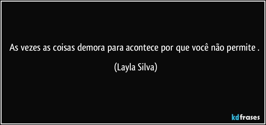 As vezes as coisas demora para acontece por que você não permite . (Layla Silva)