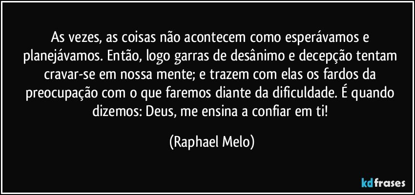 As vezes, as coisas não acontecem como esperávamos e planejávamos. Então, logo garras de desânimo e decepção tentam cravar-se em nossa mente; e trazem com elas os fardos da preocupação com o que faremos diante da dificuldade. É quando dizemos: Deus, me ensina a confiar em ti! (Raphael Melo)