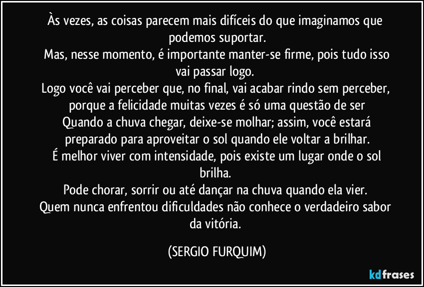 Às vezes, as coisas parecem mais difíceis do que imaginamos que podemos suportar.
 Mas, nesse momento, é importante manter-se firme, pois tudo isso vai passar logo. 
Logo você vai perceber que, no final, vai acabar rindo sem perceber, porque a felicidade muitas vezes é só uma questão de ser
 Quando a chuva chegar, deixe-se molhar; assim, você estará preparado para aproveitar o sol quando ele voltar a brilhar.
 É melhor viver com intensidade, pois existe um lugar onde o sol brilha. 
Pode chorar, sorrir ou até dançar na chuva quando ela vier. 
Quem nunca enfrentou dificuldades não conhece o verdadeiro sabor da vitória. (SERGIO FURQUIM)