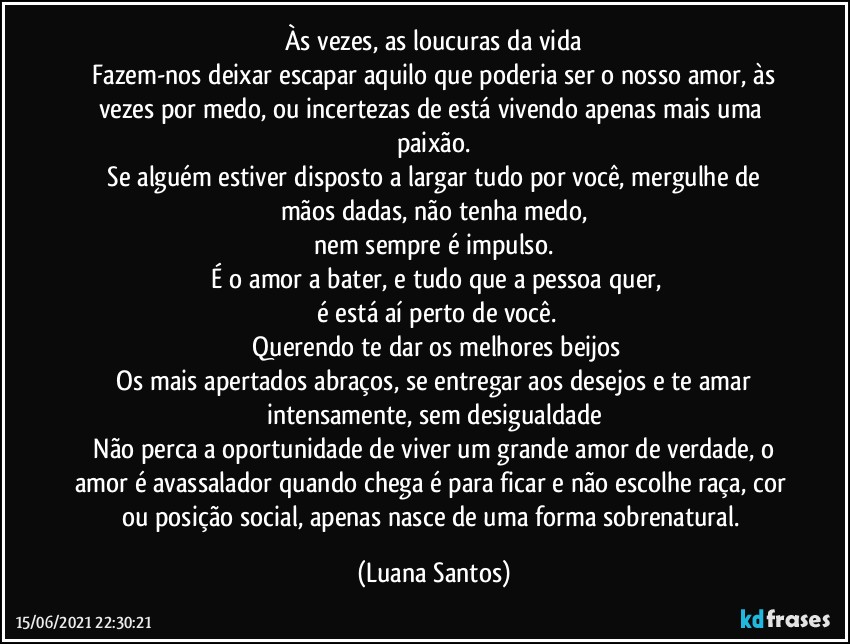 Às vezes, as loucuras da vida
 Fazem-nos deixar escapar aquilo que poderia ser o nosso amor, às vezes por medo, ou incertezas de está vivendo apenas mais uma paixão.
 Se alguém estiver disposto a largar tudo por você, mergulhe de mãos dadas, não tenha medo,
 nem sempre é impulso. 
 É o amor a bater, e tudo que a pessoa quer,
 é está aí perto de você.
 Querendo te dar os melhores beijos
 Os mais apertados abraços, se entregar aos desejos e te amar intensamente, sem desigualdade
 Não perca a oportunidade de viver um grande amor de verdade, o amor é avassalador quando chega é para ficar e não escolhe raça, cor ou posição social, apenas nasce de uma forma sobrenatural. (Luana Santos)