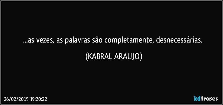 ...as vezes, as palavras são completamente, desnecessárias. (KABRAL ARAUJO)