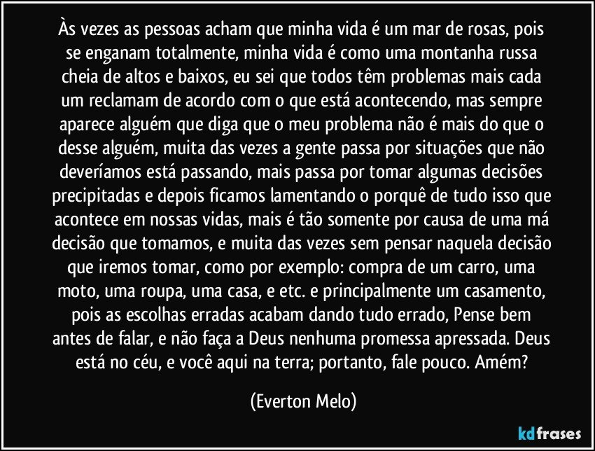 Às vezes as pessoas acham que minha vida é um mar de rosas, pois se enganam totalmente, minha vida é como uma montanha russa cheia de altos e baixos, eu sei que todos têm problemas mais cada um reclamam de acordo com o que está acontecendo, mas sempre aparece alguém que diga que o meu problema não é mais do que o desse alguém, muita das vezes a gente passa por situações que não deveríamos está passando, mais passa por tomar algumas decisões precipitadas e depois ficamos lamentando o porquê de tudo isso que acontece em nossas vidas, mais é tão somente por causa de uma má decisão que tomamos, e muita das vezes sem pensar naquela decisão que iremos tomar, como por exemplo: compra de um carro, uma moto, uma roupa, uma casa, e etc. e principalmente um casamento, pois as escolhas erradas acabam dando tudo errado, Pense bem antes de falar, e não faça a Deus nenhuma promessa apressada. Deus está no céu, e você aqui na terra; portanto, fale pouco. Amém? (Everton Melo)