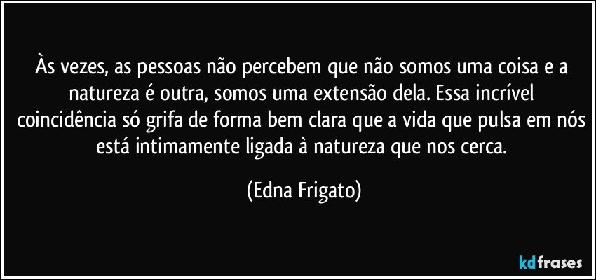 Às vezes, as pessoas não percebem que não somos uma coisa e a natureza é outra, somos uma extensão dela. Essa incrível coincidência só grifa de forma bem clara que a vida que pulsa em nós está intimamente ligada à natureza que nos cerca. (Edna Frigato)