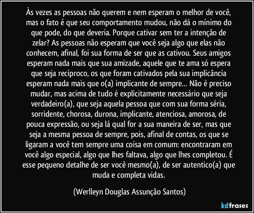 Às vezes as pessoas não querem e nem esperam o melhor de você, mas o fato é que seu comportamento mudou, não dá o mínimo do que pode, do que deveria. Porque cativar sem ter a intenção de zelar? As pessoas não esperam que você seja algo que elas não conhecem, afinal, foi sua forma de ser que as cativou. Seus amigos esperam nada mais que sua amizade, aquele que te ama só espera que seja recíproco, os que foram cativados pela sua implicância esperam nada mais que o(a) implicante de sempre… Não é preciso mudar, mas acima de tudo é explicitamente necessário que seja verdadeiro(a), que seja aquela pessoa que com sua forma séria, sorridente, chorosa, durona, implicante, atenciosa, amorosa, de pouca expressão, ou seja lá qual for a sua maneira de ser, mas que seja a mesma pessoa de sempre, pois, afinal de contas, os que se ligaram a você tem sempre uma coisa em comum: encontraram em você algo especial, algo que lhes faltava, algo que lhes completou. É esse pequeno detalhe de ser você mesmo(a), de ser autentico(a) que muda e completa vidas. (Werlleyn Douglas Assunção Santos)