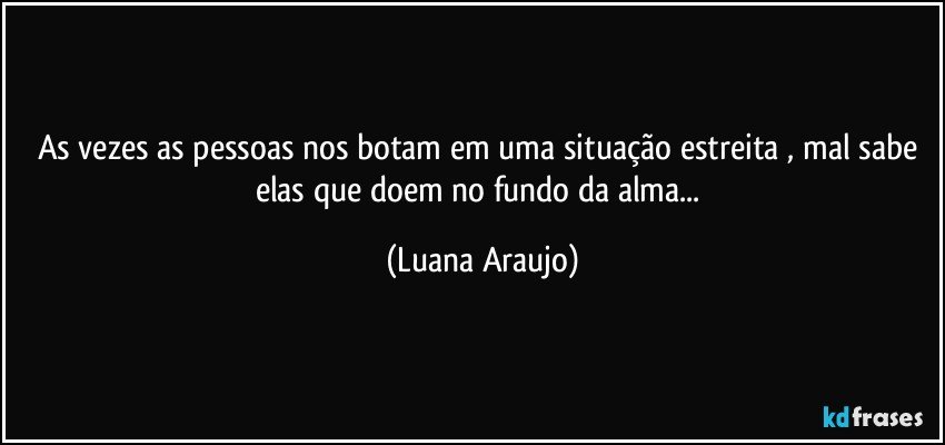 As vezes as pessoas nos botam em uma situação estreita , mal sabe elas que doem no fundo da alma... (Luana Araujo)