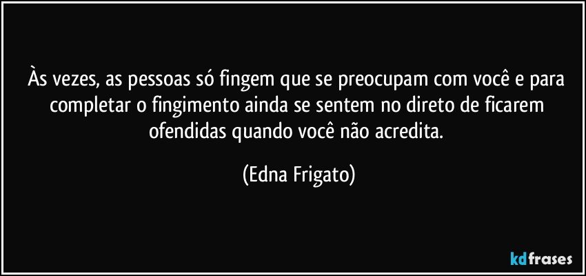 Às vezes, as pessoas só fingem que se preocupam com você e para completar o fingimento ainda se sentem no direto de ficarem ofendidas quando você não acredita. (Edna Frigato)