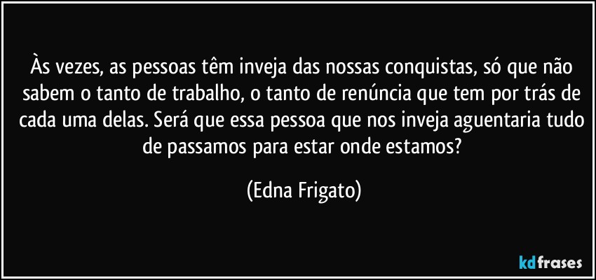 Às vezes, as pessoas têm inveja das nossas conquistas, só que não sabem o tanto de trabalho, o tanto de renúncia que tem por trás de cada uma delas. Será que essa pessoa que nos inveja aguentaria tudo de passamos para estar onde estamos? (Edna Frigato)