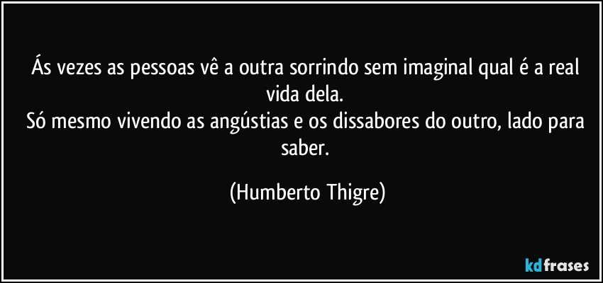 Ás vezes as pessoas vê a outra sorrindo sem imaginal qual é a real vida dela. 
Só mesmo vivendo as angústias e os dissabores do outro, lado para saber. (Humberto Thigre)