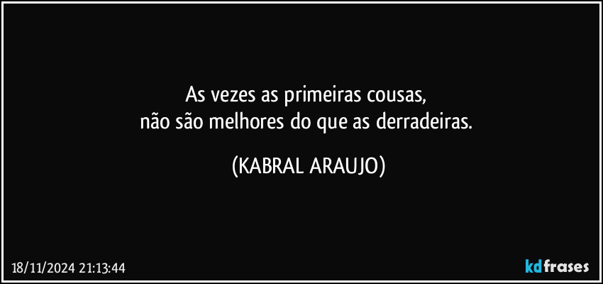 As vezes as primeiras cousas, 
não são melhores do que as derradeiras. (KABRAL ARAUJO)