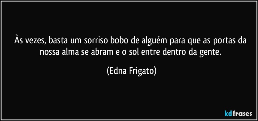 Às vezes, basta um sorriso bobo de alguém para que as portas da nossa alma se abram e o sol entre dentro da gente. (Edna Frigato)