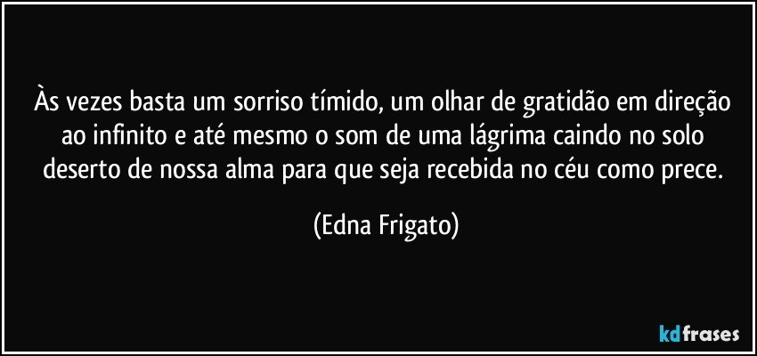 Às vezes basta um sorriso tímido, um olhar de gratidão em direção ao infinito e até mesmo o som de uma lágrima caindo no solo deserto de nossa alma para que seja recebida no céu como prece. (Edna Frigato)