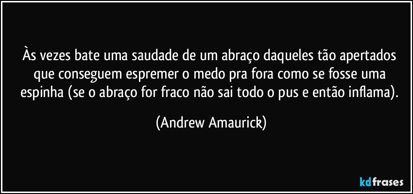 Às vezes bate uma saudade de um abraço daqueles tão apertados que conseguem espremer o medo pra fora como se fosse uma espinha (se o abraço for fraco não sai todo o pus e então inflama). (Andrew Amaurick)