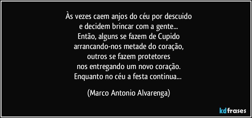 Às vezes caem anjos do céu por descuido
e decidem brincar com a gente...
Então, alguns se fazem de Cupido
arrancando-nos metade do coração,
outros se fazem protetores
nos entregando um novo coração.
Enquanto no céu a festa continua... (Marco Antonio Alvarenga)