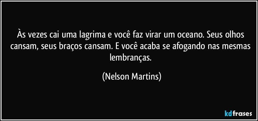 Às vezes cai uma lagrima e você faz virar um oceano. Seus olhos cansam, seus braços cansam. E você acaba se afogando nas mesmas lembranças. (Nelson Martins)