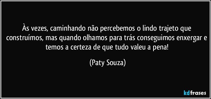 Às vezes, caminhando não percebemos o lindo trajeto que construímos, mas quando olhamos para trás conseguimos enxergar e temos a certeza de que tudo valeu a pena! (Paty Souza)