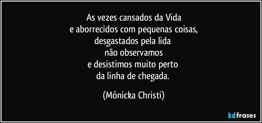 As vezes cansados da Vida
e aborrecidos com pequenas coisas,
desgastados pela lida 
não observamos
e desistimos muito perto 
da linha de chegada. (Mônicka Christi)