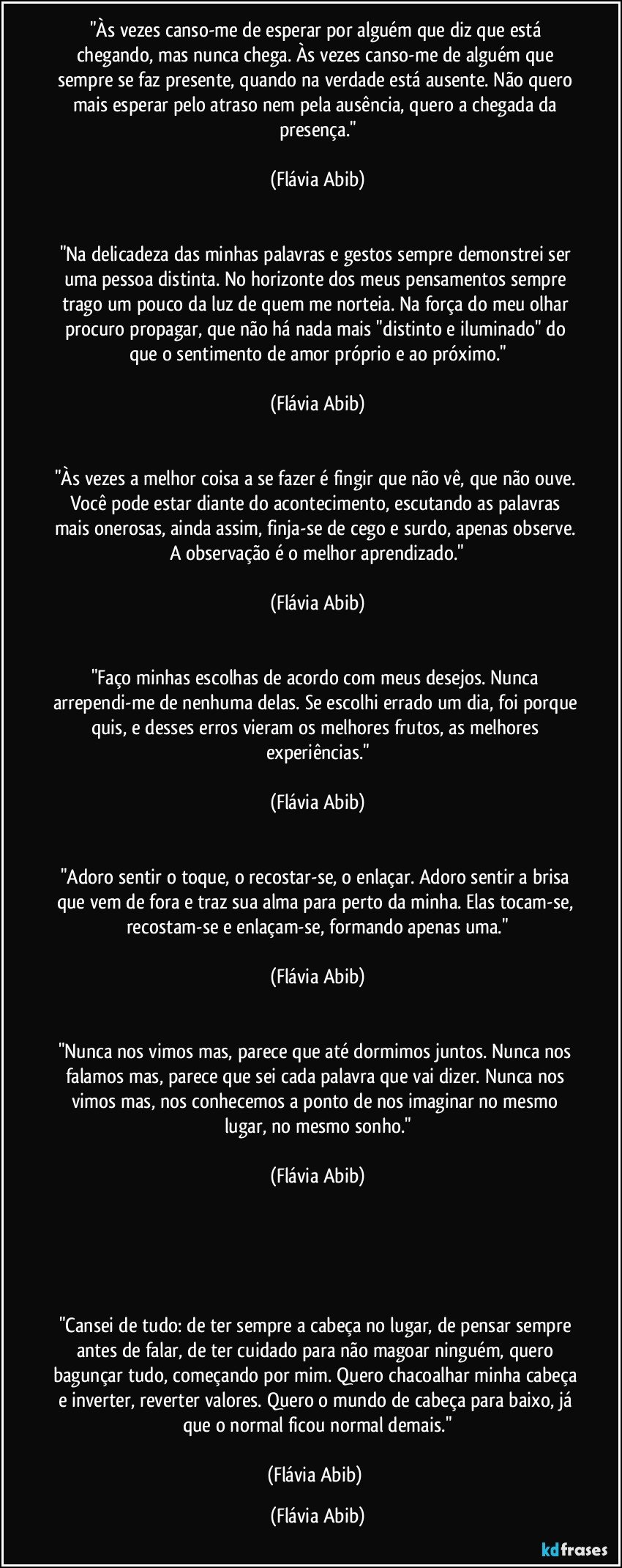 "Às vezes canso-me de esperar por alguém que diz que está chegando, mas nunca chega. Às vezes canso-me de alguém que sempre se faz presente, quando na verdade está ausente. Não quero mais esperar pelo atraso nem pela ausência, quero a chegada da presença."

(Flávia Abib)


"Na delicadeza das minhas palavras e gestos sempre demonstrei ser uma pessoa distinta. No horizonte dos meus pensamentos sempre trago um pouco da luz de quem me norteia. Na força do meu olhar procuro propagar, que não há nada mais "distinto e iluminado" do que o sentimento de amor próprio e ao próximo."

(Flávia Abib)


"Às vezes a melhor coisa a se fazer é fingir que não vê, que não ouve. Você pode estar diante do acontecimento, escutando as palavras mais onerosas, ainda assim, finja-se de cego e surdo, apenas observe. A observação é o melhor aprendizado."

(Flávia Abib)


"Faço minhas escolhas de acordo com meus desejos. Nunca arrependi-me de nenhuma delas. Se escolhi errado um dia, foi porque quis, e desses erros vieram os melhores frutos, as melhores experiências."

(Flávia Abib)


"Adoro sentir o toque, o recostar-se, o enlaçar. Adoro sentir a brisa que vem de fora e traz sua alma para perto da minha. Elas tocam-se, recostam-se e enlaçam-se, formando apenas uma."

(Flávia Abib)


"Nunca nos vimos mas, parece que até dormimos juntos. Nunca nos falamos mas, parece que sei cada palavra que vai dizer. Nunca nos vimos mas, nos conhecemos a ponto de nos imaginar no mesmo lugar, no mesmo sonho."

(Flávia Abib)





"Cansei de tudo: de ter sempre a cabeça no lugar, de pensar sempre antes de falar, de ter cuidado para não magoar ninguém, quero bagunçar tudo, começando por mim. Quero chacoalhar minha cabeça e inverter, reverter valores. Quero o mundo de cabeça para baixo, já que o normal ficou normal demais."

(Flávia Abib) (Flávia Abib)