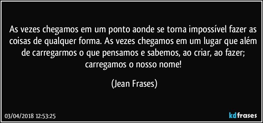 As vezes chegamos em um ponto aonde se torna impossível fazer as coisas de qualquer forma. As vezes chegamos em um lugar que além de carregarmos o que pensamos e sabemos, ao criar, ao fazer; carregamos o nosso nome! (Jean Frases)