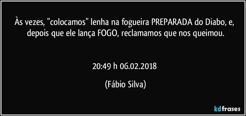 Às vezes, "colocamos" lenha na fogueira PREPARADA do Diabo, e, depois que ele lança FOGO, reclamamos que nos queimou.


20:49 h 06.02.2018 (Fábio Silva)