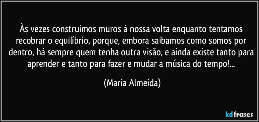 Às vezes construímos muros à nossa volta enquanto tentamos recobrar o equilíbrio, porque, embora saibamos como somos por dentro, há sempre quem tenha outra visão, e ainda existe tanto para aprender e tanto para fazer e mudar a música do tempo!... (Maria Almeida)