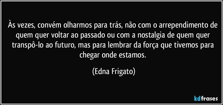 Às vezes, convém olharmos para trás, não com o arrependimento de quem quer voltar ao passado ou com a nostalgia de quem quer transpô-lo ao futuro, mas para lembrar da força que tivemos para chegar onde estamos. (Edna Frigato)