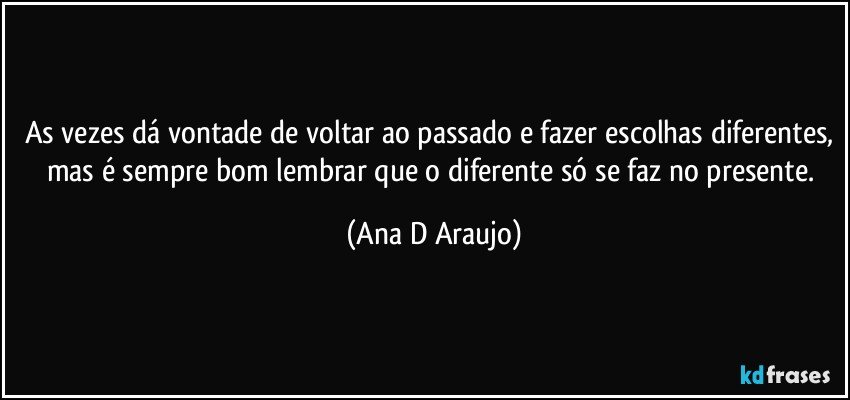 As vezes dá vontade de voltar ao passado e fazer escolhas diferentes, mas é sempre bom lembrar que o diferente só se faz no presente. (Ana D Araujo)