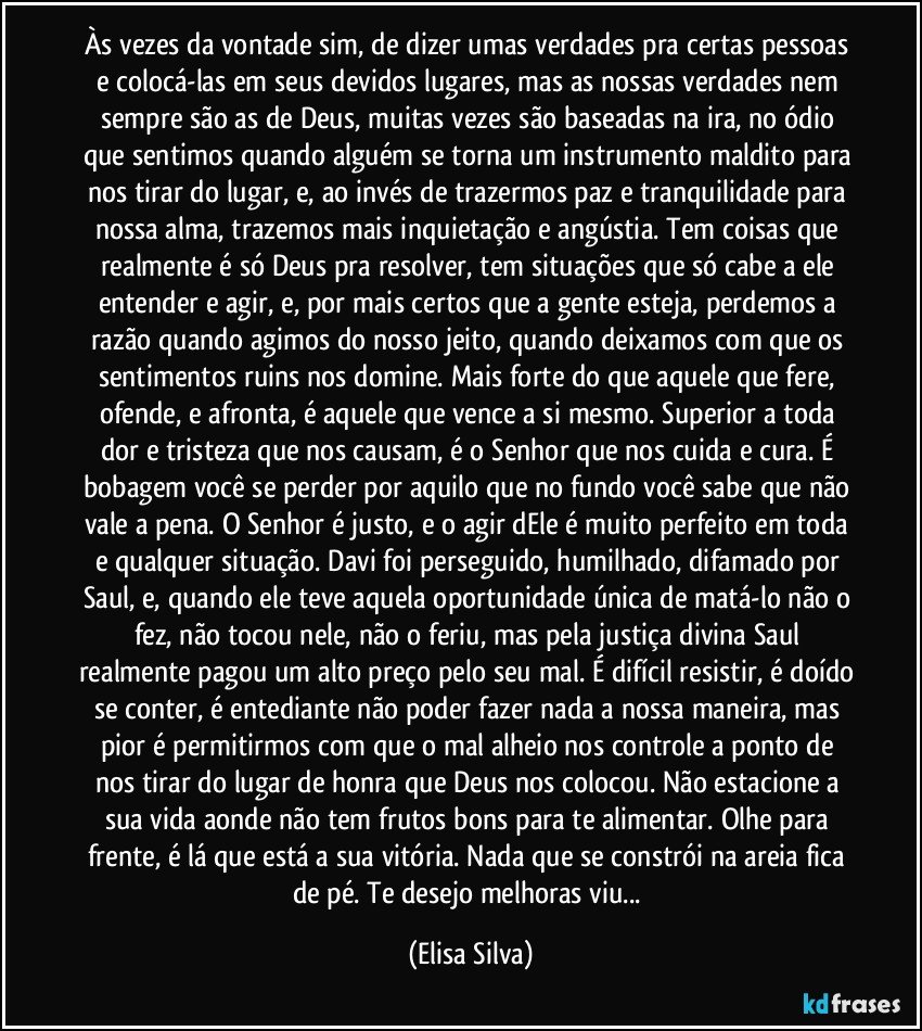 Às vezes da vontade sim, de dizer umas verdades pra certas pessoas e colocá-las em seus devidos lugares, mas as nossas verdades nem sempre são as de Deus, muitas vezes são baseadas na ira, no ódio que sentimos quando alguém se torna um instrumento maldito para nos tirar do lugar, e, ao invés de trazermos paz e tranquilidade para nossa alma, trazemos mais inquietação e angústia. Tem coisas que realmente é só Deus pra resolver, tem situações que só cabe a ele entender e agir, e, por mais certos que a gente esteja, perdemos a razão quando agimos do nosso jeito, quando deixamos com que os sentimentos ruins nos domine. Mais forte do que aquele que fere, ofende, e afronta, é aquele que vence a si mesmo. Superior a toda dor e tristeza que nos causam, é o Senhor que nos cuida e cura. É bobagem você se perder por aquilo que no fundo você sabe que não vale a pena. O Senhor é justo, e o agir dEle é muito perfeito em toda e qualquer situação. Davi foi perseguido, humilhado, difamado por Saul, e, quando ele teve aquela oportunidade única de matá-lo não o fez, não tocou nele, não o feriu, mas pela justiça divina Saul realmente pagou um alto preço pelo seu mal. É difícil resistir, é doído se conter, é entediante não poder fazer nada a nossa maneira, mas pior é permitirmos com que o mal alheio nos controle a ponto de nos tirar do lugar de honra que Deus nos colocou. Não estacione a sua vida aonde não tem frutos bons para te alimentar. Olhe para frente, é lá que está a sua vitória. Nada que se constrói na areia fica de pé. Te desejo melhoras viu... (Elisa Silva)