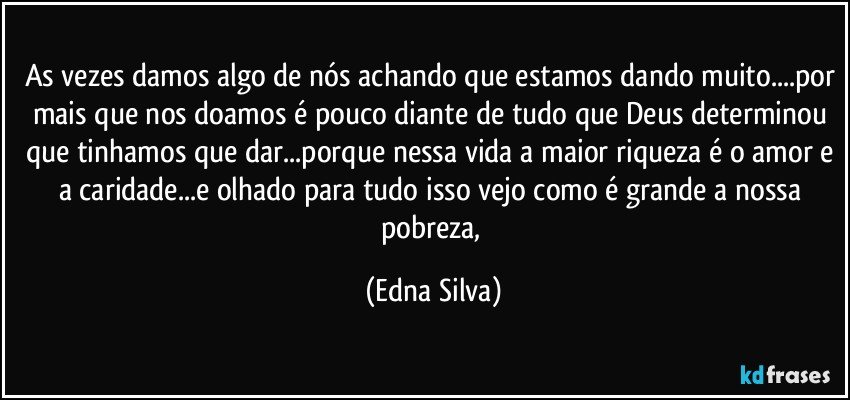 As vezes damos algo de nós achando que estamos dando muito...por mais que nos doamos é pouco diante de tudo que Deus determinou que tinhamos que dar...porque nessa vida a maior riqueza é o amor e a caridade...e olhado para tudo isso vejo como é grande a nossa pobreza, (Edna Silva)