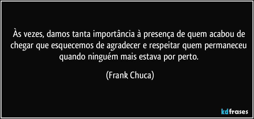 Às vezes, damos tanta importância à presença de quem acabou de chegar que esquecemos de agradecer e respeitar quem permaneceu quando ninguém mais estava por perto. (Frank Chuca)