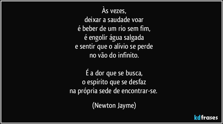 Às vezes,
deixar a saudade voar
é beber de um rio sem fim,
é engolir água salgada
e sentir que o alívio se perde
no vão do infinito.

É a dor que se busca,
o espírito que se desfaz
na própria sede de encontrar-se. (Newton Jayme)