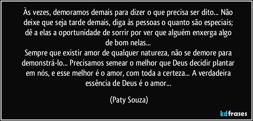 Às vezes, demoramos demais para dizer o que precisa ser dito... Não deixe que seja tarde demais, diga às pessoas o quanto são especiais; dê a elas a oportunidade de sorrir por ver que alguém enxerga algo de bom nelas... 
Sempre que existir amor de qualquer natureza, não se demore para demonstrá-lo... Precisamos semear o melhor que Deus decidir plantar em nós, e esse melhor é o amor, com toda a certeza... A verdadeira essência de Deus é o amor... (Paty Souza)