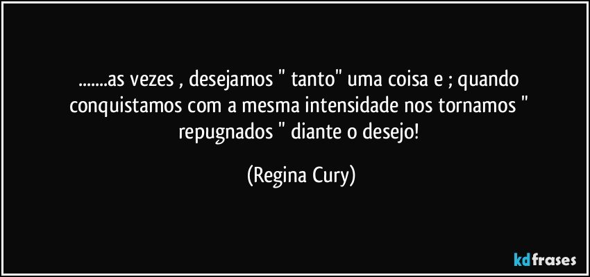 ...as vezes , desejamos  " tanto"   uma coisa   e ;  quando  conquistamos   com  a mesma intensidade   nos tornamos   " repugnados  "  diante  o   desejo! (Regina Cury)