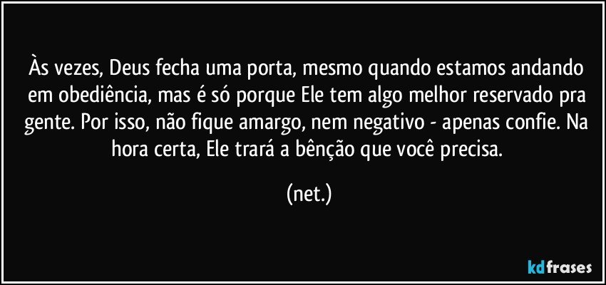 Às vezes, Deus fecha uma porta, mesmo quando estamos andando em obediência, mas é só porque Ele tem algo melhor reservado pra gente. Por isso, não fique amargo, nem negativo - apenas confie. Na hora certa, Ele trará a bênção que você precisa. (net.)