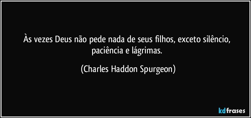 Às vezes Deus não pede nada de seus filhos, exceto silêncio, paciência e lágrimas. (Charles Haddon Spurgeon)