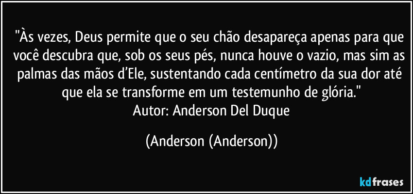 "Às vezes, Deus permite que o seu chão desapareça apenas para que você descubra que, sob os seus pés, nunca houve o vazio, mas sim as palmas das mãos d’Ele, sustentando cada centímetro da sua dor até que ela se transforme em um testemunho de glória."
​Autor: Anderson Del Duque (Anderson (Anderson))
