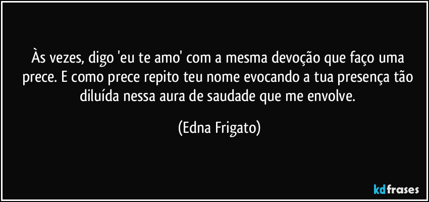 Às vezes, digo 'eu te amo' com a mesma devoção que faço uma prece. E como prece repito teu nome evocando a tua presença tão diluída nessa aura de saudade que me envolve. (Edna Frigato)