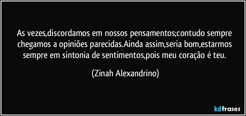 As vezes,discordamos em nossos pensamentos;contudo sempre chegamos a opiniões parecidas.Ainda assim,seria bom,estarmos sempre em sintonia de sentimentos,pois meu coração é teu. (Zinah Alexandrino)