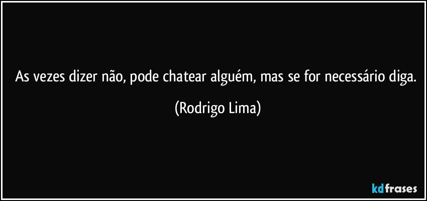 As vezes dizer não, pode chatear alguém, mas se for necessário diga. (Rodrigo Lima)