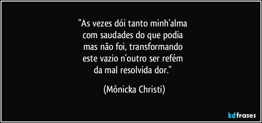"As vezes dói tanto minh'alma 
com saudades do que podia 
mas não foi, transformando 
este vazio n'outro ser refém 
da mal resolvida dor." (Mônicka Christi)